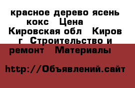 красное дерево ясень кокс › Цена ­ 1 - Кировская обл., Киров г. Строительство и ремонт » Материалы   